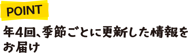 POINT 年4回、季節ごとに更新した情報をお届け