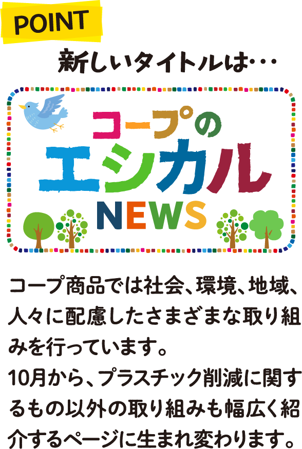 POINT 新しいタイトルは・・・コープのエシカルNEWS コープ商品では社会、環境、地域、人々に配慮したさまざまな取り組みを行っています。10月から、プラスチック削減に関するもの以外の取り組みも幅広く紹介するページに生まれ変わります。