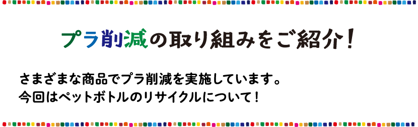 プラ削減の取り組み さまざまな商品でプラ削減を実施しています。今回はペットボトルのリサイクルについて！