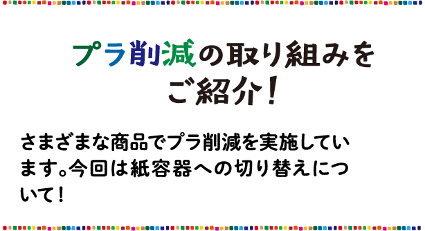 プラ削減の取り組み さまざまな商品でプラ削減を実施しています。今回は紙容器への切り替えについて！