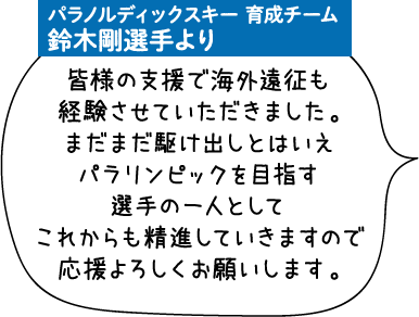 パラノルディックスキー 育成チーム 鈴木剛選手より 皆様の支援で海外遠征も経験させていただきました。まだまだ駆け出しとはいえパラリンピックを目指す選手の一人としてこれからも精進していきますので応援よろしくお願いします。