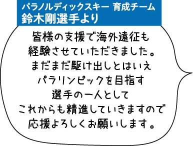 パラノルディックスキー 育成チーム 鈴木剛選手より 皆様の支援で海外遠征も経験させていただきました。まだまだ駆け出しとはいえパラリンピックを目指す選手の一人としてこれからも精進していきますので応援よろしくお願いします。