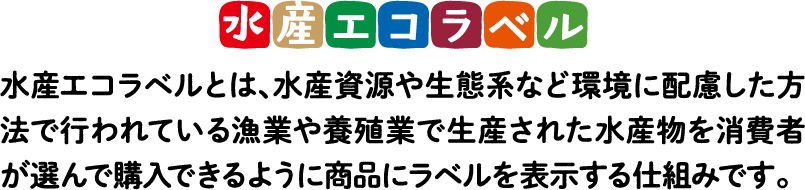 水産エコラベル 水産エコラベルとは、水産資源や生態系など環境に配慮した方法で行われている漁業や養殖業で生産された水産物を消費者が選んで購入できるように商品にラベルを表示する仕組みです。