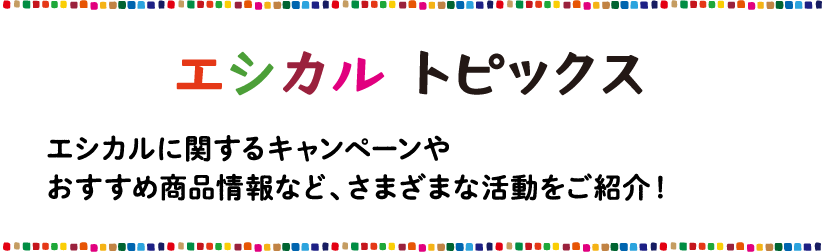 エシカル トピックス エシカルに関するキャンペーンやおすすめの商品情報など、さまざまな活動をご紹介！