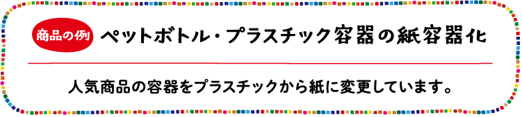 商品の例 ペットボトル・プラスチック容器の紙容器化 人気商品の容器をプラスチックから紙に変更しています。