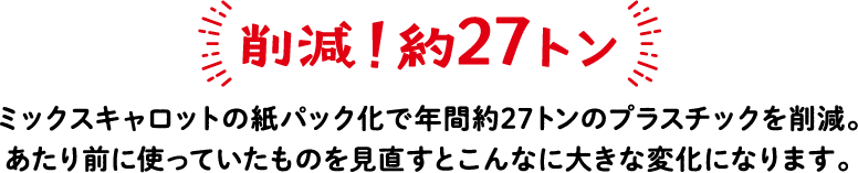 削減！約27トン ミックスキャロットの紙パック化で年間約27トンのプラスチックを削減。あたり前に使っていたものを見直すとこんなに大きな変化になります。