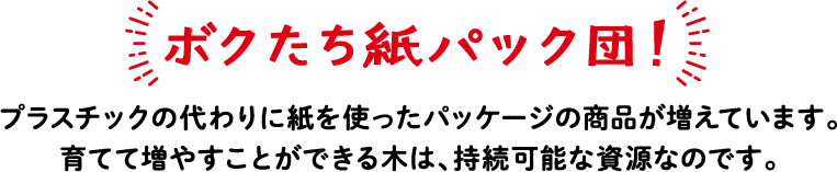 ボクたち紙パック団！ プラスチックの代わりに紙を使ったパッケージの商品が増えています。育てて増やすことができる木は、持続可能な資源なのです。