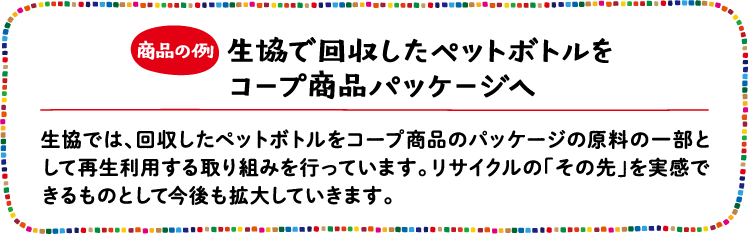 商品の例 生協で回収したペットボトルをコープ商品パッケージへ 生協では、回収したペットボトルをコープ商品のパッケージの原料の一部として再生利用する取り組みを行っています。リサイクルの「その先」を実感できるものとして今後も拡大していきます。