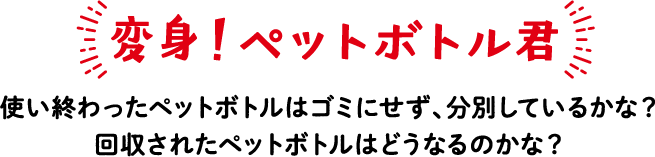 変身！ペットボトル君 使い終わったペットボトルはゴミにせず、分別しているかな？回収されたペットボトルはどうなるのかな？