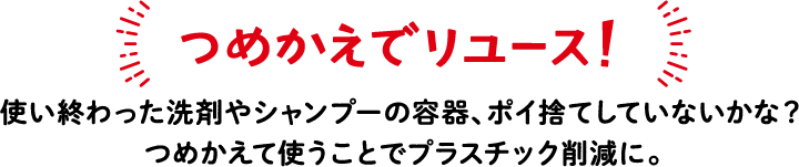 つめかえでリユース！ 使い終わった洗剤やシャンプーの容器、ポイ捨てしていないかな？つめかえて使うことでプラスチック削減に。