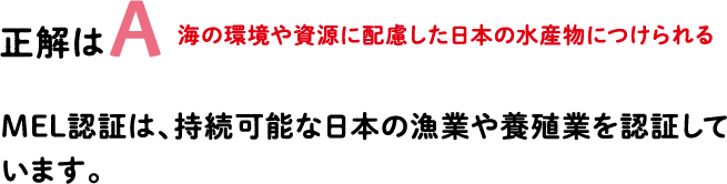 正解はA 海の環境や資源に配慮した日本の水産物につけられる MEL認証は、持続可能な日本の漁業や養殖業を認証しています。