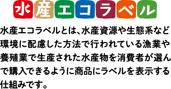 水産エコラベル 水産エコラベルとは、水産資源や生態系など環境に配慮した方法で行われている漁業や養殖業で生産された水産物を消費者が選んで購入できるように商品にラベルを表示する仕組みです。