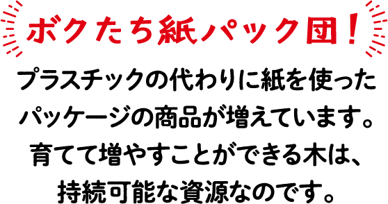 ボクたち紙パック団！ プラスチックの代わりに紙を使ったパッケージの商品が増えています。育てて増やすことができる木は、持続可能な資源なのです。